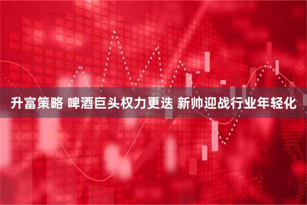 升富策略 啤酒巨头权力更迭 新帅迎战行业年轻化