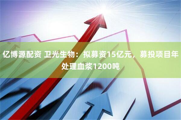 亿博源配资 卫光生物：拟募资15亿元，募投项目年处理血浆1200吨