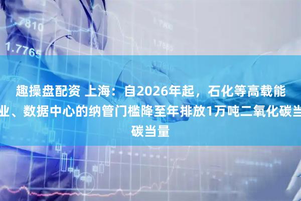 趣操盘配资 上海：自2026年起，石化等高载能行业、数据中心的纳管门槛降至年排放1万吨二氧化碳当量