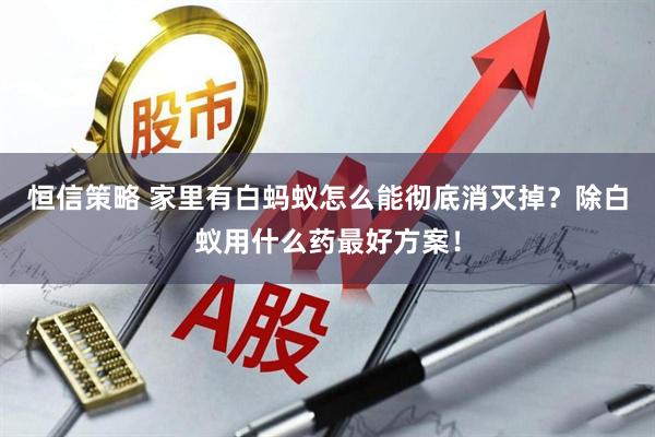 恒信策略 家里有白蚂蚁怎么能彻底消灭掉？除白蚁用什么药最好方案！