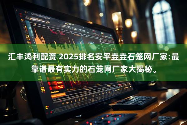 汇丰鸿利配资 2025排名安平垚垚石笼网厂家:最靠谱最有实力的石笼网厂家大揭秘。