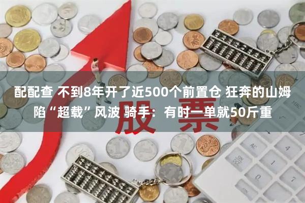 配配查 不到8年开了近500个前置仓 狂奔的山姆陷“超载”风波 骑手：有时一单就50斤重