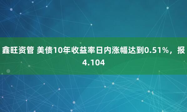 鑫旺资管 美债10年收益率日内涨幅达到0.51%，报4.104