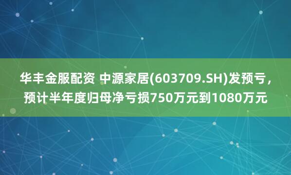 华丰金服配资 中源家居(603709.SH)发预亏，预计半年度归母净亏损750万元到1080万元