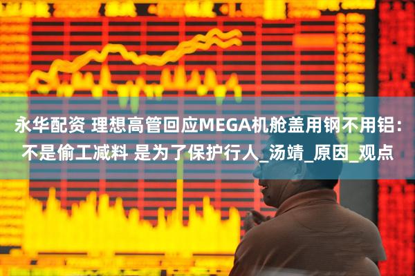 永华配资 理想高管回应MEGA机舱盖用钢不用铝：不是偷工减料 是为了保护行人_汤靖_原因_观点