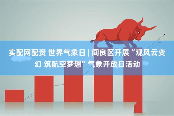 实配网配资 世界气象日 | 阎良区开展“观风云变幻 筑航空梦想”气象开放日活动
