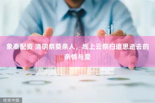 象泰配资 清明祭奠亲人，线上云祭扫追思逝去的亲情与爱